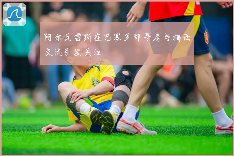 阿尔瓦雷斯在巴塞罗那寻房与梅西交流引发关注