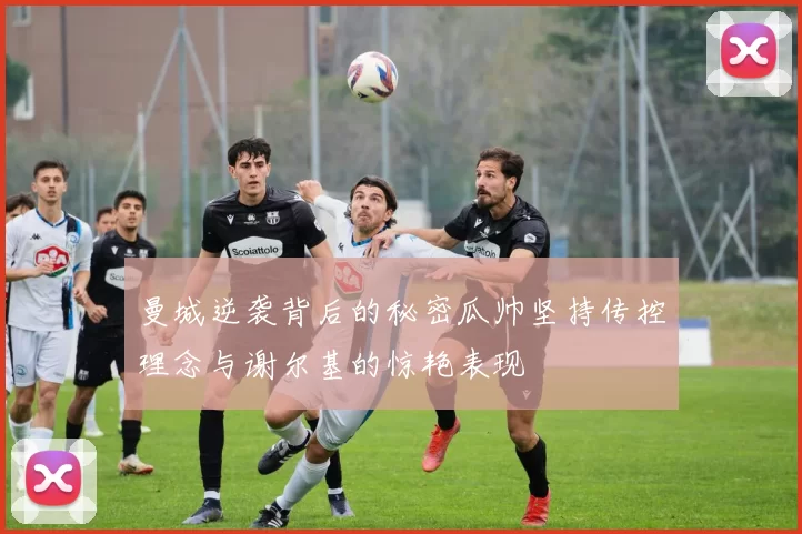 曼城逆袭背后的秘密瓜帅坚持传控理念与谢尔基的惊艳表现
