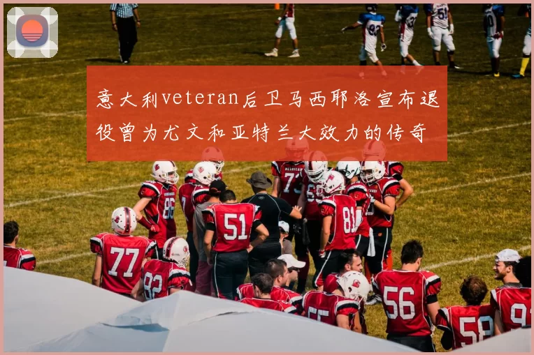意大利veteran后卫马西耶洛宣布退役曾为尤文和亚特兰大效力的传奇球员