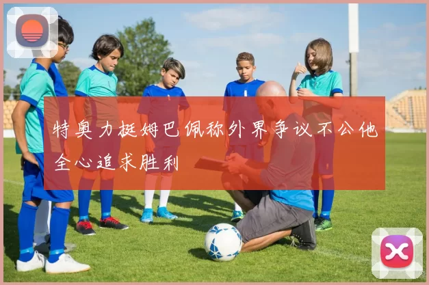 特奥力挺姆巴佩称外界争议不公他全心追求胜利