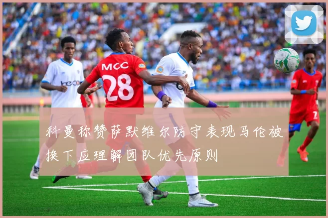 科曼称赞萨默维尔防守表现马伦被换下应理解团队优先原则