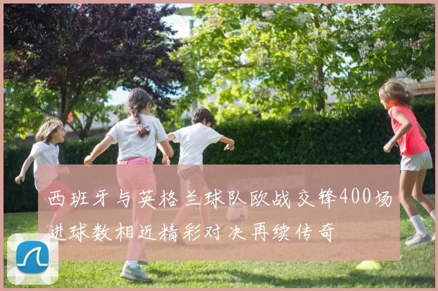 西班牙与英格兰球队欧战交锋400场进球数相近精彩对决再续传奇