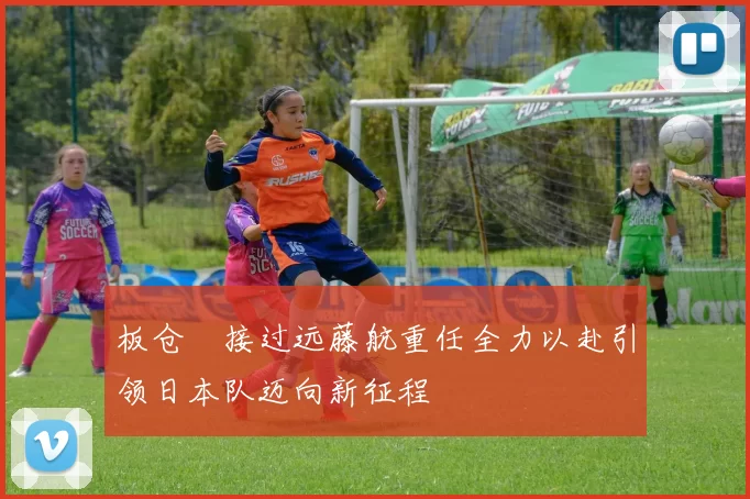 板仓滉接过远藤航重任全力以赴引领日本队迈向新征程