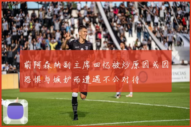 前阿森纳副主席回忆被炒原因或因恐惧与嫉妒而遭遇不公对待