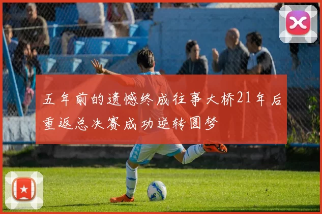 五年前的遗憾终成往事大桥21年后重返总决赛成功逆转圆梦
