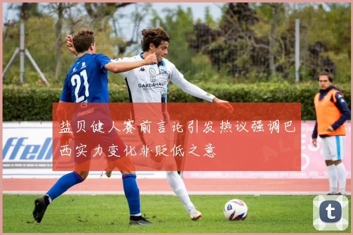 盐贝健人赛前言论引发热议强调巴西实力变化非贬低之意