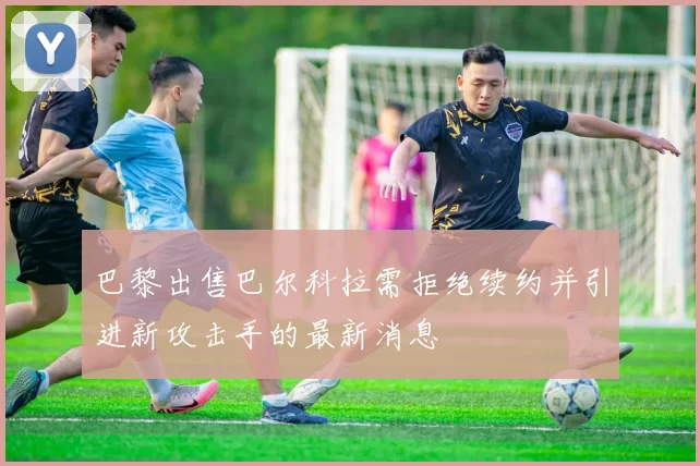 巴黎出售巴尔科拉需拒绝续约并引进新攻击手的最新消息