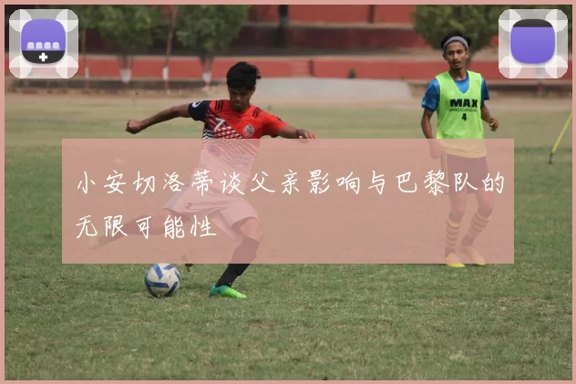 小安切洛蒂谈父亲影响与巴黎队的无限可能性
