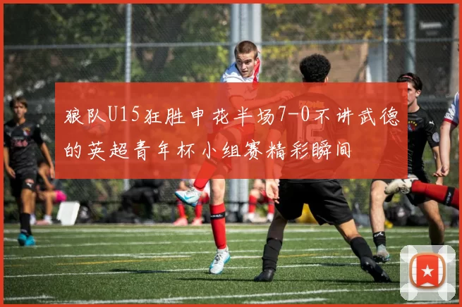狼队U15狂胜申花半场7-0不讲武德的英超青年杯小组赛精彩瞬间