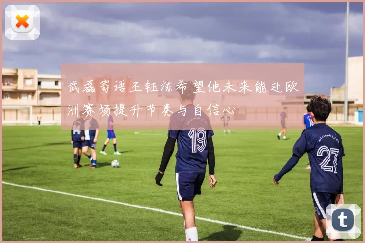 武磊寄语王钰栋希望他未来能赴欧洲赛场提升节奏与自信心
