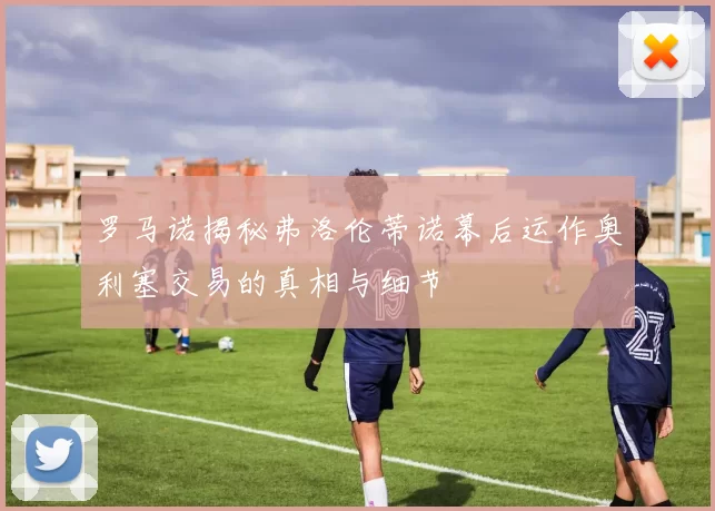 罗马诺揭秘弗洛伦蒂诺幕后运作奥利塞交易的真相与细节