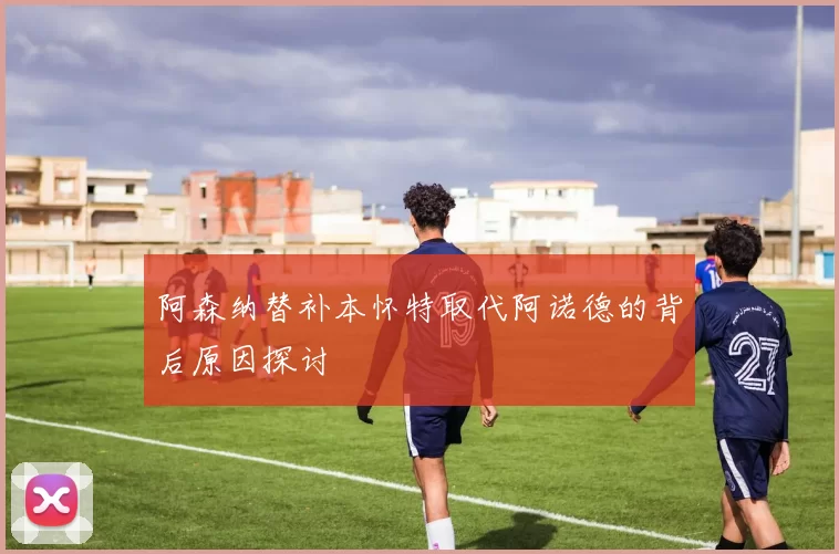 阿森纳替补本怀特取代阿诺德的背后原因探讨