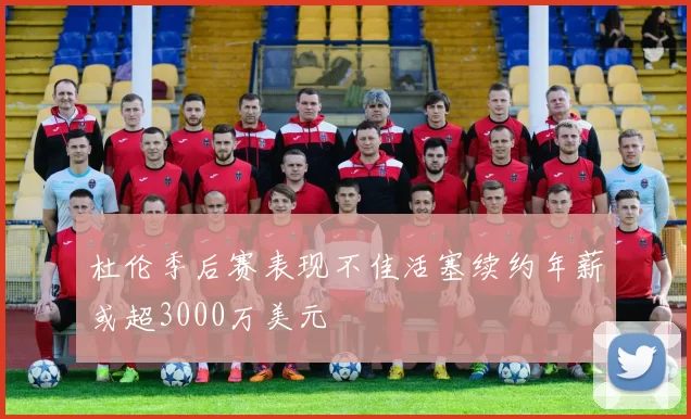 杜伦季后赛表现不佳活塞续约年薪或超3000万美元