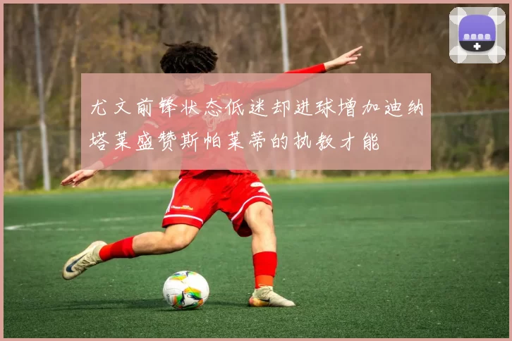尤文前锋状态低迷却进球增加迪纳塔莱盛赞斯帕莱蒂的执教才能