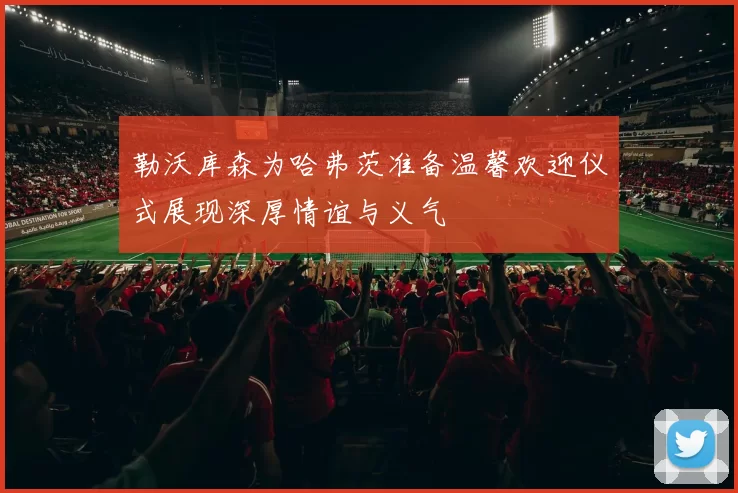 勒沃库森为哈弗茨准备温馨欢迎仪式展现深厚情谊与义气