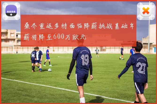 桑乔重返多特面临降薪挑战基础年薪将降至600万欧元