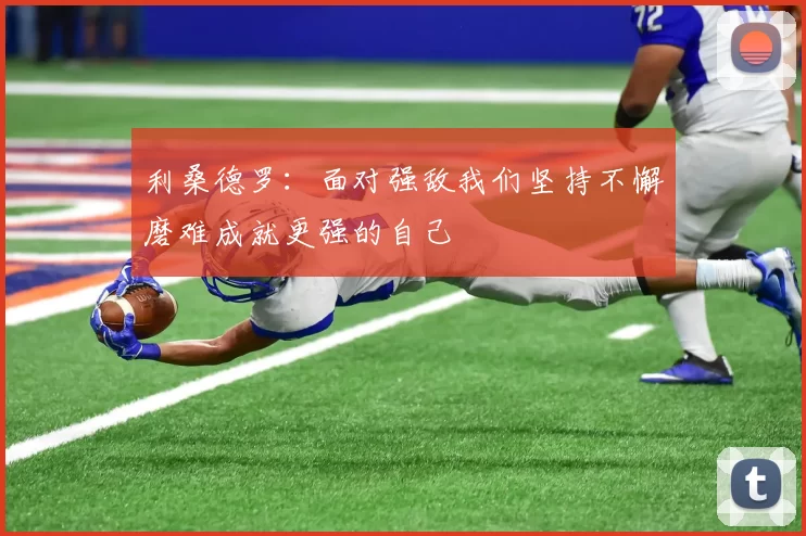 利桑德罗：面对强敌我们坚持不懈磨难成就更强的自己
