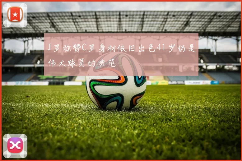 J罗称赞C罗身材依旧出色41岁仍是伟大球员的典范