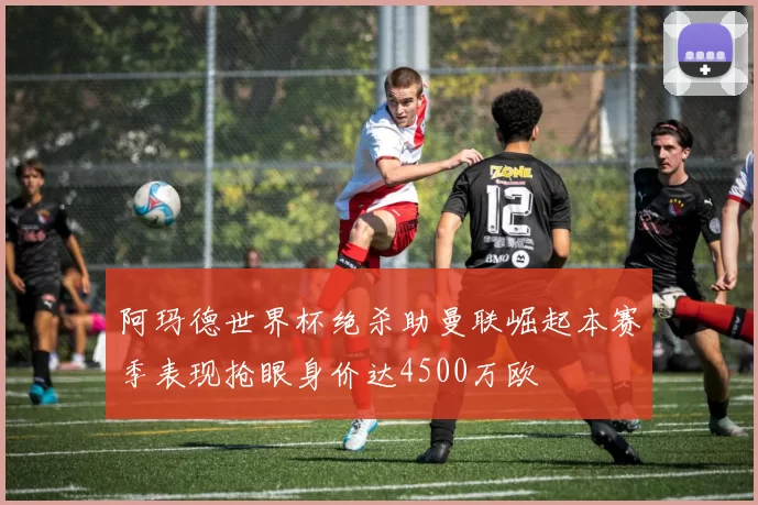 阿玛德世界杯绝杀助曼联崛起本赛季表现抢眼身价达4500万欧