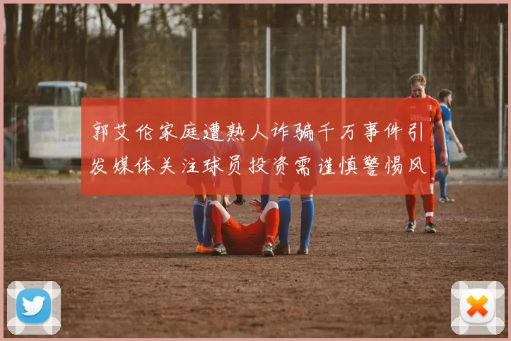 郭艾伦家庭遭熟人诈骗千万事件引发媒体关注球员投资需谨慎警惕风险