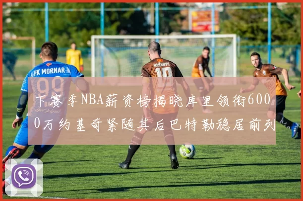 下赛季NBA薪资榜揭晓库里领衔6000万约基奇紧随其后巴特勒稳居前列
