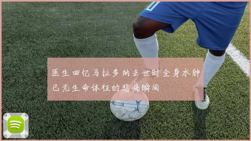 医生回忆马拉多纳去世时全身水肿已无生命体征的悲痛瞬间