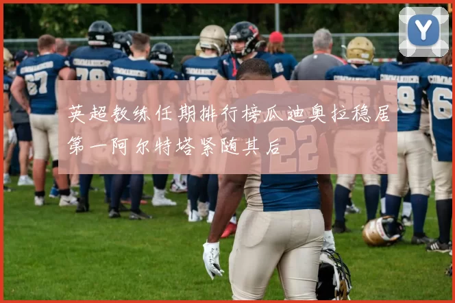 英超教练任期排行榜瓜迪奥拉稳居第一阿尔特塔紧随其后