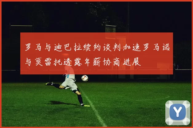 罗马与迪巴拉续约谈判加速罗马诺与莫雷托透露年薪协商进展