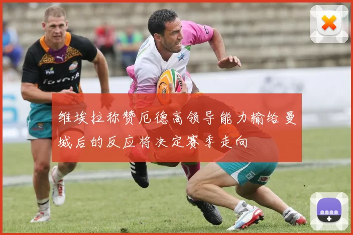 维埃拉称赞厄德高领导能力输给曼城后的反应将决定赛季走向