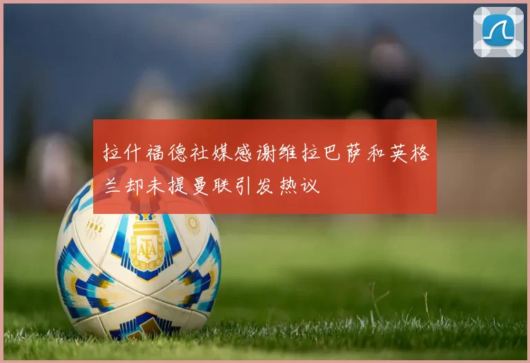 拉什福德社媒感谢维拉巴萨和英格兰却未提曼联引发热议